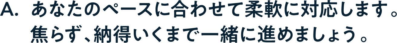 A. あなたのペースに合わせて柔軟に対応します。焦らず、納得いくまで一緒に進めましょう。